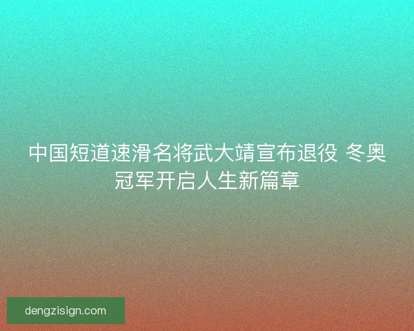 中国短道速滑名将武大靖宣布退役 冬奥冠军开启人生新篇章